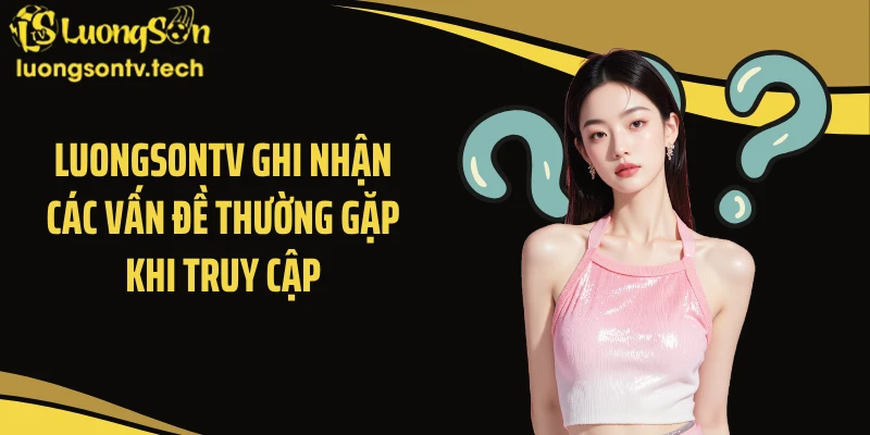 Luongsontv ghi nhận các vấn đề thường gặp khi truy cập